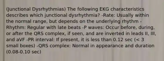 (Junctional Dysrhythmias) The following EKG characteristics describes which junctional dysrhythmia? -Rate: Usually within the normal range, but depends on the underlying rhythm -Rhythm: Regular with late beats -P waves: Occur before, during, or after the QRS complex, if seen, and are inverted in leads II, III, and aVF -PR interval: If present, it is less than 0.12 sec (< 3 small boxes) -QRS complex: Normal in appearance and duration (0.08-0.10 sec)