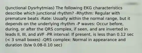 (Junctional Dysrhytmias) The following EKG characteristics describe which junctional rhythm? -Rhythm: Regular with premature beats -Rate: Usually within the normal range, but it depends on the underlying rhythm -P waves: Occur before, during, or after the QRS complex, if seen, and are inverted in leads II, III, and aVF -PR interval: If present, is less than 0.12 sec (< 3 small boxes) -QRS complex: Normal in appearance and duration (b/w 0.08-0.10 sec)