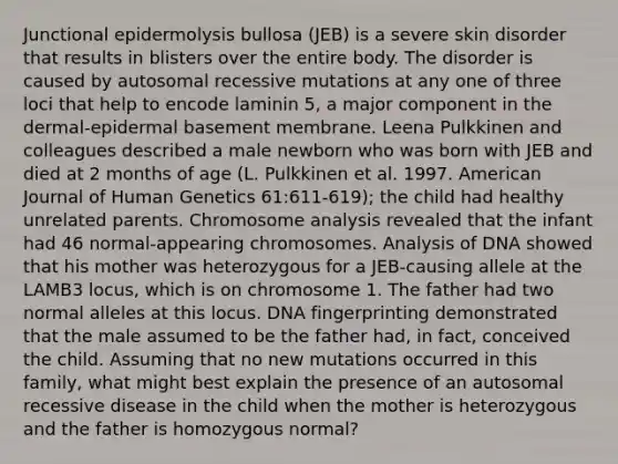 Junctional epidermolysis bullosa (JEB) is a severe skin disorder that results in blisters over the entire body. The disorder is caused by autosomal recessive mutations at any one of three loci that help to encode laminin 5, a major component in the dermal-epidermal basement membrane. Leena Pulkkinen and colleagues described a male newborn who was born with JEB and died at 2 months of age (L. Pulkkinen et al. 1997. American Journal of Human Genetics 61:611-619); the child had healthy unrelated parents. Chromosome analysis revealed that the infant had 46 normal-appearing chromosomes. Analysis of DNA showed that his mother was heterozygous for a JEB-causing allele at the LAMB3 locus, which is on chromosome 1. The father had two normal alleles at this locus. DNA fingerprinting demonstrated that the male assumed to be the father had, in fact, conceived the child. Assuming that no new mutations occurred in this family, what might best explain the presence of an autosomal recessive disease in the child when the mother is heterozygous and the father is homozygous normal?