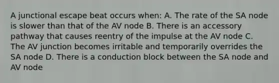 A junctional escape beat occurs​ when: A. The rate of the SA node is slower than that of the AV node B. There is an accessory pathway that causes reentry of the impulse at the AV node C. The AV junction becomes irritable and temporarily overrides the SA node D. There is a conduction block between the SA node and AV node