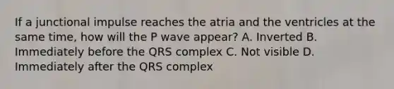 If a junctional impulse reaches the atria and the ventricles at the same time, how will the P wave appear? A. Inverted B. Immediately before the QRS complex C. Not visible D. Immediately after the QRS complex