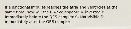 If a junctional impulse reaches the atria and ventricles at the same time, how will the P wave appear? A. inverted B. Immediately before the QRS complex C. Not visible D. immediately after the QRS complex