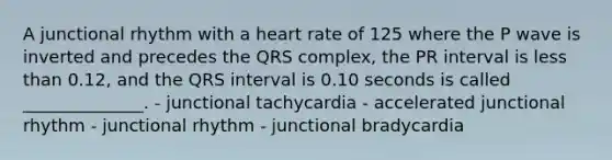 A junctional rhythm with a heart rate of 125 where the P wave is inverted and precedes the QRS complex, the PR interval is less than 0.12, and the QRS interval is 0.10 seconds is called ______________. - junctional tachycardia - accelerated junctional rhythm - junctional rhythm - junctional bradycardia