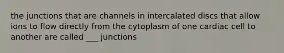 the junctions that are channels in intercalated discs that allow ions to flow directly from the cytoplasm of one cardiac cell to another are called ___ junctions