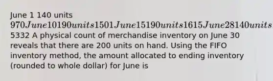 June 1 140 units 970 June 10 190 units 1501 June 15 190 units 1615 June 28 140 units 12465332 A physical count of merchandise inventory on June 30 reveals that there are 200 units on hand. Using the FIFO inventory method, the amount allocated to ending inventory (rounded to whole dollar) for June is