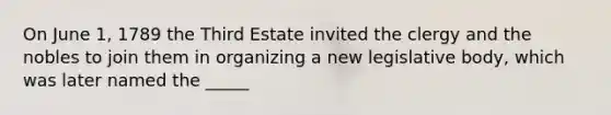 On June 1, 1789 the Third Estate invited the clergy and the nobles to join them in organizing a new legislative body, which was later named the _____