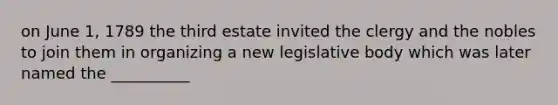 on June 1, 1789 the third estate invited the clergy and the nobles to join them in organizing a new legislative body which was later named the __________