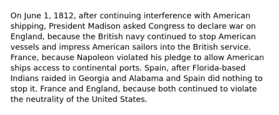 On June 1, 1812, after continuing interference with American shipping, President Madison asked Congress to declare war on England, because the British navy continued to stop American vessels and impress American sailors into the British service. France, because Napoleon violated his pledge to allow American ships access to continental ports. Spain, after Florida-based Indians raided in Georgia and Alabama and Spain did nothing to stop it. France and England, because both continued to violate the neutrality of the United States.