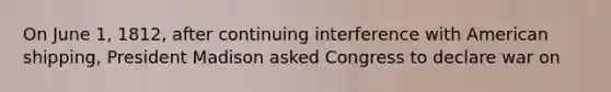 On June 1, 1812, after continuing interference with American shipping, President Madison asked Congress to declare war on