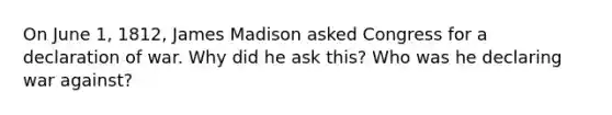 On June 1, 1812, James Madison asked Congress for a declaration of war. Why did he ask this? Who was he declaring war against?