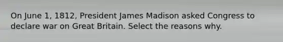 On June 1, 1812, President James Madison asked Congress to declare war on Great Britain. Select the reasons why.