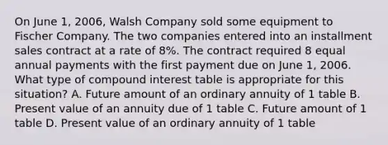 On June 1, 2006, Walsh Company sold some equipment to Fischer Company. The two companies entered into an installment sales contract at a rate of 8%. The contract required 8 equal annual payments with the first payment due on June 1, 2006. What type of compound interest table is appropriate for this situation? A. Future amount of an ordinary annuity of 1 table B. Present value of an annuity due of 1 table C. Future amount of 1 table D. Present value of an ordinary annuity of 1 table