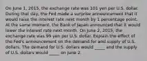 On June​ 1, 2015, the exchange rate was 101 yen per U.S. dollar. During that​ day, the Fed made a surprise announcement that it would raise the interest rate next month by 1 percentage point. At the same​ moment, the Bank of Japan announced that it would lower the interest rate next month. On June​ 2, 2015, the exchange rate was 99 yen per U.S. dollar. Explain the effect of the​ Fed's announcement on the demand for and supply of U.S. dollars. The demand for U.S. dollars would​ _____ and the supply of U.S. dollars would​ _____ on June 2.