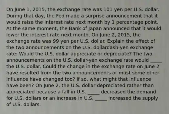 On June​ 1, 2015, the exchange rate was 101 yen per U.S. dollar. During that​ day, the Fed made a surprise announcement that it would raise the interest rate next month by 1 percentage point. At the same​ moment, the Bank of Japan announced that it would lower the interest rate next month. On June​ 2, 2015, the exchange rate was 99 yen per U.S. dollar. Explain the effect of the two announcements on the U.S. dollardash-yen exchange​ rate: Would the U.S. dollar appreciate or​ depreciate? The two announcements on the U.S.​ dollar-yen exchange rate would​ _____ the U.S. dollar. Could the change in the exchange rate on June 2 have resulted from the two announcements or must some other influence have changed​ too? If​ so, what might that influence have​ been? On June​ 2, the U.S. dollar depreciated rather than appreciated because a fall in U.S.​ _____ decreased the demand for U.S. dollars or an increase in U.S.​ _____ increased the supply of U.S. dollars.