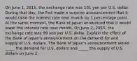 On June​ 1, 2015, the exchange rate was 101 yen per U.S. dollar. During that​ day, the Fed made a surprise announcement that it would raise the interest rate next month by 1 percentage point. At the same​ moment, the Bank of Japan announced that it would lower the interest rate next month. On June​ 2, 2015, the exchange rate was 99 yen per U.S. dollar. Explain the effect of the Bank of​ Japan's announcement on the demand for and supply of U.S. dollars. The Bank of​ Japan's announcement would​ _____ the demand for U.S. dollars and​ _____ the supply of U.S. dollars on June 2.