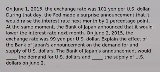 On June​ 1, 2015, the exchange rate was 101 yen per U.S. dollar. During that​ day, the Fed made a surprise announcement that it would raise the interest rate next month by 1 percentage point. At the same​ moment, the Bank of Japan announced that it would lower the interest rate next month. On June​ 2, 2015, the exchange rate was 99 yen per U.S. dollar. Explain the effect of the Bank of​ Japan's announcement on the demand for and supply of U.S. dollars. The Bank of​ Japan's announcement would​ _____ the demand for U.S. dollars and​ _____ the supply of U.S. dollars on June 2.