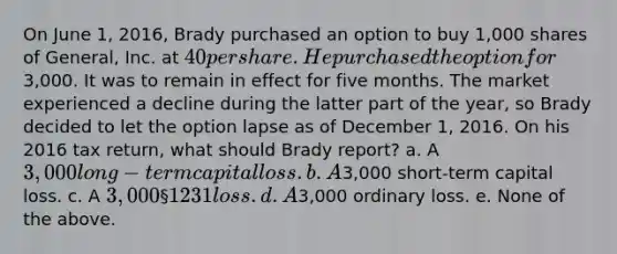 On June 1, 2016, Brady purchased an option to buy 1,000 shares of General, Inc. at 40 per share. He purchased the option for3,000. It was to remain in effect for five months. The market experienced a decline during the latter part of the year, so Brady decided to let the option lapse as of December 1, 2016. On his 2016 tax return, what should Brady report? a. A 3,000 long-term capital loss. b. A3,000 short-term capital loss. c. A 3,000 § 1231 loss. d. A3,000 ordinary loss. e. None of the above.