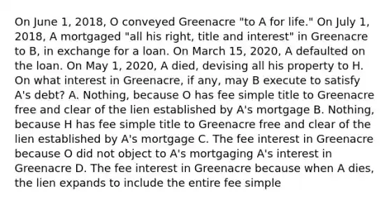 On June 1, 2018, O conveyed Greenacre "to A for life." On July 1, 2018, A mortgaged "all his right, title and interest" in Greenacre to B, in exchange for a loan. On March 15, 2020, A defaulted on the loan. On May 1, 2020, A died, devising all his property to H. On what interest in Greenacre, if any, may B execute to satisfy A's debt? A. Nothing, because O has fee simple title to Greenacre free and clear of the lien established by A's mortgage B. Nothing, because H has fee simple title to Greenacre free and clear of the lien established by A's mortgage C. The fee interest in Greenacre because O did not object to A's mortgaging A's interest in Greenacre D. The fee interest in Greenacre because when A dies, the lien expands to include the entire fee simple