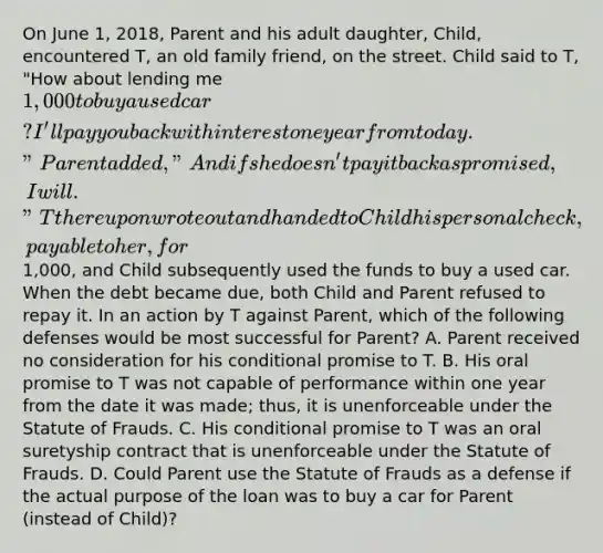 On June 1, 2018, Parent and his adult daughter, Child, encountered T, an old family friend, on the street. Child said to T, "How about lending me 1,000 to buy a used car? I'll pay you back with interest one year from today." Parent added, "And if she doesn't pay it back as promised, I will." T thereupon wrote out and handed to Child his personal check, payable to her, for1,000, and Child subsequently used the funds to buy a used car. When the debt became due, both Child and Parent refused to repay it. In an action by T against Parent, which of the following defenses would be most successful for Parent? A. Parent received no consideration for his conditional promise to T. B. His oral promise to T was not capable of performance within one year from the date it was made; thus, it is unenforceable under the Statute of Frauds. C. His conditional promise to T was an oral suretyship contract that is unenforceable under the Statute of Frauds. D. Could Parent use the Statute of Frauds as a defense if the actual purpose of the loan was to buy a car for Parent (instead of Child)?