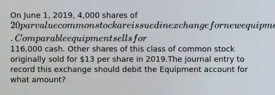 On June 1, 2019, 4,000 shares of 20 par value common stock are issued in exchange for new equipment. Comparable equipment sells for116,000 cash. Other shares of this class of common stock originally sold for 13 per share in 2019.The journal entry to record this exchange should debit the Equipment account for what amount?