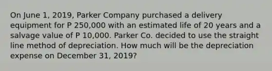 On June 1, 2019, Parker Company purchased a delivery equipment for P 250,000 with an estimated life of 20 years and a salvage value of P 10,000. Parker Co. decided to use the straight line method of depreciation. How much will be the depreciation expense on December 31, 2019?