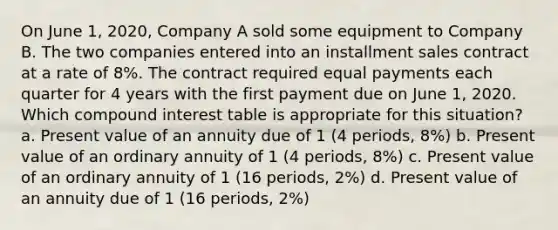 On June 1, 2020, Company A sold some equipment to Company B. The two companies entered into an installment sales contract at a rate of 8%. The contract required equal payments each quarter for 4 years with the first payment due on June 1, 2020. Which compound interest table is appropriate for this situation? a. Present value of an annuity due of 1 (4 periods, 8%) b. Present value of an ordinary annuity of 1 (4 periods, 8%) c. Present value of an ordinary annuity of 1 (16 periods, 2%) d. Present value of an annuity due of 1 (16 periods, 2%)