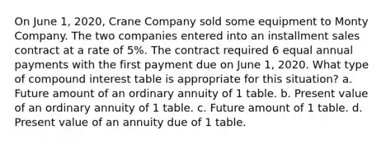 On June 1, 2020, Crane Company sold some equipment to Monty Company. The two companies entered into an installment sales contract at a rate of 5%. The contract required 6 equal annual payments with the first payment due on June 1, 2020. What type of compound interest table is appropriate for this situation? a. Future amount of an ordinary annuity of 1 table. b. Present value of an ordinary annuity of 1 table. c. Future amount of 1 table. d. Present value of an annuity due of 1 table.