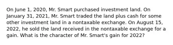 On June 1, 2020, Mr. Smart purchased investment land. On January 31, 2021, Mr. Smart traded the land plus cash for some other investment land in a nontaxable exchange. On August 15, 2022, he sold the land received in the nontaxable exchange for a gain. What is the character of Mr. Smart's gain for 2022?