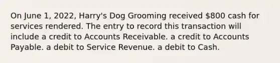 On June 1, 2022, Harry's Dog Grooming received 800 cash for services rendered. The entry to record this transaction will include a credit to Accounts Receivable. a credit to Accounts Payable. a debit to Service Revenue. a debit to Cash.