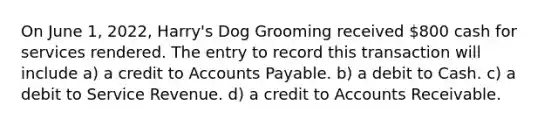 On June 1, 2022, Harry's Dog Grooming received 800 cash for services rendered. The entry to record this transaction will include a) a credit to <a href='https://www.questionai.com/knowledge/kWc3IVgYEK-accounts-payable' class='anchor-knowledge'>accounts payable</a>. b) a debit to Cash. c) a debit to Service Revenue. d) a credit to Accounts Receivable.