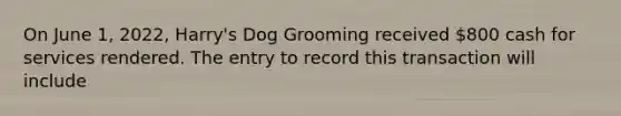 On June 1, 2022, Harry's Dog Grooming received 800 cash for services rendered. The entry to record this transaction will include