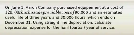 On June 1, Aaron Company purchased equipement at a cost of 120,00 that has a depreciable cost of90,000 and an estimated useful life of three years and 30,000 hours, which ends on December 31. Using straight line depreciation, calculate depreciation expense for the fianl (partial) year of service.