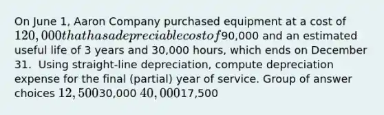 On June 1, Aaron Company purchased equipment at a cost of 120,000 that has a depreciable cost of90,000 and an estimated useful life of 3 years and 30,000 hours, which ends on December 31. ​ Using straight-line depreciation, compute depreciation expense for the final (partial) year of service. Group of answer choices 12,50030,000 40,00017,500