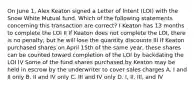 On June 1, Alex Keaton signed a Letter of Intent (LOI) with the Snow White Mutual fund. Which of the following statements concerning this transaction are correct? I Keaton has 13 months to complete the LOI II If Keaton does not complete the LOI, there is no penalty, but he will lose the quantity discounts III If Keaton purchased shares on April 15th of the same year, these shares can be counted toward completion of the LOI by backdating the LOI IV Some of the fund shares purchased by Keaton may be held in escrow by the underwriter to cover sales charges A. I and II only B. II and IV only C. III and IV only D. I, II, III, and IV