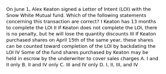 On June 1, Alex Keaton signed a Letter of Intent (LOI) with the Snow White Mutual fund. Which of the following statements concerning this transaction are correct? I Keaton has 13 months to complete the LOI II If Keaton does not complete the LOI, there is no penalty, but he will lose the quantity discounts III If Keaton purchased shares on April 15th of the same year, these shares can be counted toward completion of the LOI by backdating the LOI IV Some of the fund shares purchased by Keaton may be held in escrow by the underwriter to cover sales charges A. I and II only B. II and IV only C. III and IV only D. I, II, III, and IV