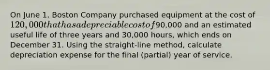 On June 1, Boston Company purchased equipment at the cost of 120,000 that has a depreciable cost of90,000 and an estimated useful life of three years and 30,000 hours, which ends on December 31. Using the straight-line method, calculate depreciation expense for the final (partial) year of service.