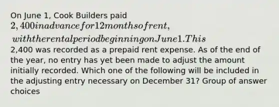 On June 1, Cook Builders paid 2,400 in advance for 12 months of rent, with the rental period beginning on June 1. This2,400 was recorded as a prepaid rent expense. As of the end of the year, no entry has yet been made to adjust the amount initially recorded. Which one of the following will be included in the adjusting entry necessary on December 31? Group of answer choices