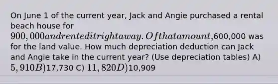 On June 1 of the current year, Jack and Angie purchased a rental beach house for 900,000 and rented it right away. Of that amount,600,000 was for the land value. How much depreciation deduction can Jack and Angie take in the current year? (Use depreciation tables) A) 5,910 B)17,730 C) 11,820 D)10,909