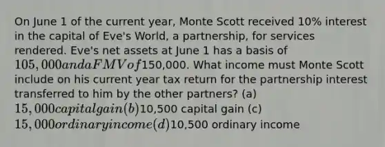 On June 1 of the current year, Monte Scott received 10% interest in the capital of Eve's World, a partnership, for services rendered. Eve's net assets at June 1 has a basis of 105,000 and a FMV of150,000. What income must Monte Scott include on his current year tax return for the partnership interest transferred to him by the other partners? (a) 15,000 capital gain (b)10,500 capital gain (c) 15,000 ordinary income (d)10,500 ordinary income