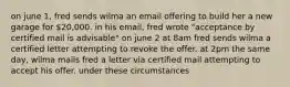 on june 1, fred sends wilma an email offering to build her a new garage for 20,000. in his email, fred wrote "acceptance by certified mail is advisable" on june 2 at 8am fred sends wilma a certified letter attempting to revoke the offer. at 2pm the same day, wilma mails fred a letter via certified mail attempting to accept his offer. under these circumstances