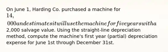 On June 1, Harding Co. purchased a machine for 14,000 and estimates it will use the machine for five years with a2,000 salvage value. Using the straight-line depreciation method, compute the machine's first year (partial) depreciation expense for June 1st through December 31st.