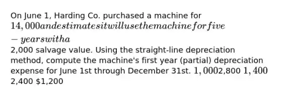 On June 1, Harding Co. purchased a machine for 14,000 and estimates it will use the machine for five-years with a2,000 salvage value. Using the straight-line depreciation method, compute the machine's first year (partial) depreciation expense for June 1st through December 31st. 1,0002,800 1,4002,400 1,200