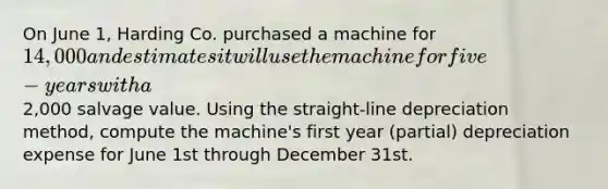 On June 1, Harding Co. purchased a machine for 14,000 and estimates it will use the machine for five-years with a2,000 salvage value. Using the straight-line depreciation method, compute the machine's first year (partial) depreciation expense for June 1st through December 31st.