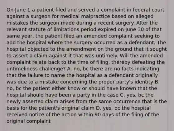 On June 1 a patient filed and served a complaint in federal court against a surgeon for medical malpractice based on alleged mistakes the surgeon made during a recent surgery. After the relevant statute of limitations period expired on June 30 of that same year, the patient filed an amended complaint seeking to add the hospital where the surgery occurred as a defendant. The hospital objected to the amendment on the ground that it sought to assert a claim against it that was untimely. Will the amended complaint relate back to the time of filing, thereby defeating the untimeliness challenge? A. no, bc there are no facts indicating that the failure to name the hospital as a defendant originally was due to a mistake concerning the proper party's identity B. no, bc the patient either know or should have known that the hospital should have been a party in the case C. yes, bc the newly asserted claim arises from the same occurrence that is the basis for the patient's original claim D. yes, bc the hospital received notice of the action within 90 days of the filing of the original complaint