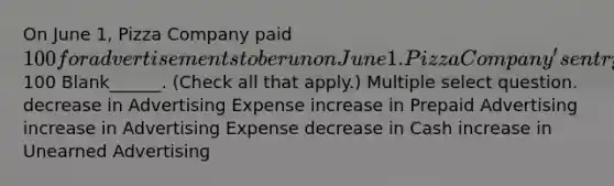 On June 1, Pizza Company paid 100 for advertisements to be run on June 1. Pizza Company's entry to record this payment will include a100 Blank______. (Check all that apply.) Multiple select question. decrease in Advertising Expense increase in Prepaid Advertising increase in Advertising Expense decrease in Cash increase in Unearned Advertising