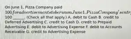 On June 1, Pizza Company paid 100 for advertisements to be run on June 1. Pizza Company's entry to record this payment will include a100 ______. (Check all that apply.) A. debit to Cash B. credit to Deferred Advertising C. credit to Cash D. credit to Prepaid Advertising E. debit to Advertising Expense F. debit to Accounts Receivable G. credit to Advertising Expense