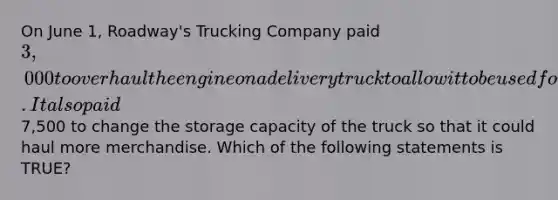 On June​ 1, Roadway's Trucking Company paid 3,000 to overhaul the engine on a delivery truck to allow it to be used for two additional years. It also paid7,500 to change the storage capacity of the truck so that it could haul more merchandise. Which of the following statements is​ TRUE?