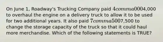 On June​ 1, Roadway's Trucking Company paid 4 comma 0004,000 to overhaul the engine on a delivery truck to allow it to be used for two additional years. It also paid 7 comma 5007,500 to change the storage capacity of the truck so that it could haul more merchandise. Which of the following statements is​ TRUE?