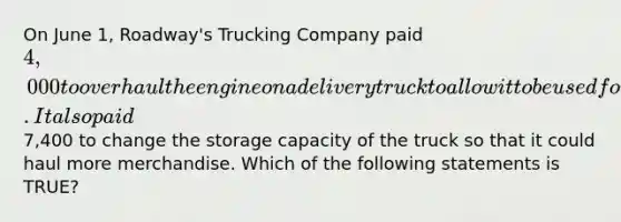 On June​ 1, Roadway's Trucking Company paid 4,000 to overhaul the engine on a delivery truck to allow it to be used for two additional years. It also paid7,400 to change the storage capacity of the truck so that it could haul more merchandise. Which of the following statements is​ TRUE?