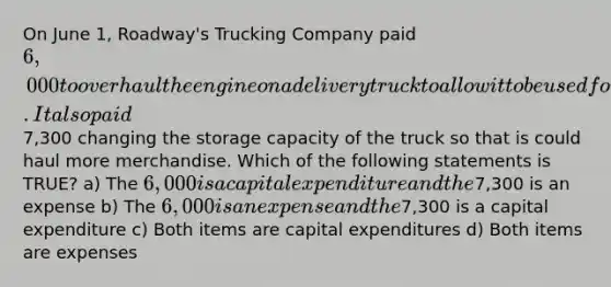 On June 1, Roadway's Trucking Company paid 6,000 to overhaul the engine on a delivery truck to allow it to be used for two additional years. It also paid7,300 changing the storage capacity of the truck so that is could haul more merchandise. Which of the following statements is TRUE? a) The 6,000 is a capital expenditure and the7,300 is an expense b) The 6,000 is an expense and the7,300 is a capital expenditure c) Both items are capital expenditures d) Both items are expenses